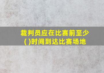 裁判员应在比赛前至少( )时间到达比赛场地